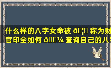 什么样的八字女命被 🦋 称为财官印全如何 🐼 查询自己的八字